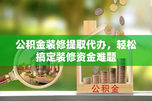 青县公积金装修提取代办，轻松搞定装修资金难题