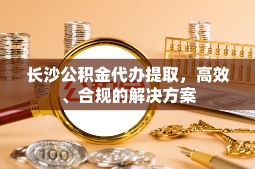 青县长沙公积金代办提取，高效、合规的解决方案