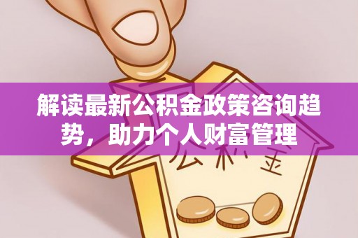青县解读最新公积金政策咨询趋势，助力个人财富管理