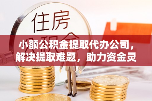 青县小额公积金提取代办公司，解决提取难题，助力资金灵活使用
