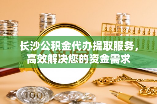 青县长沙公积金代办提取服务，高效解决您的资金需求