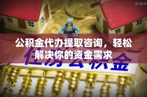 青县公积金代办提取咨询，轻松解决你的资金需求