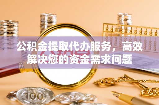 青县公积金提取代办服务，高效解决您的资金需求问题
