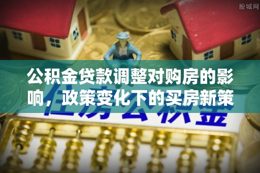 青县公积金贷款调整对购房的影响，政策变化下的买房新策略