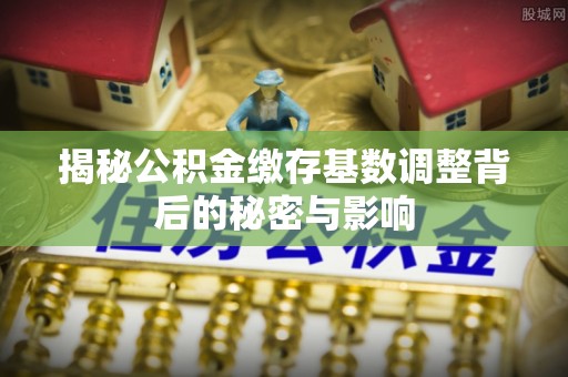 青县揭秘公积金缴存基数调整背后的秘密与影响