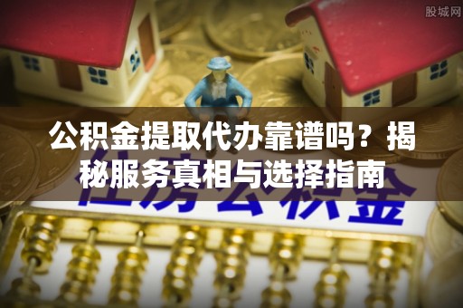青县公积金提取代办靠谱吗？揭秘服务真相与选择指南