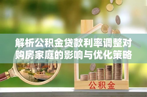 青县解析公积金贷款利率调整对购房家庭的影响与优化策略