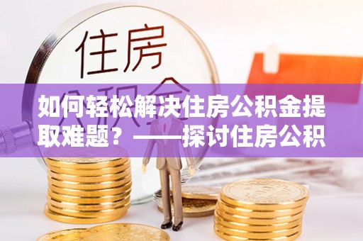 青县如何轻松解决住房公积金提取难题？——探讨住房公积金提取代办服务