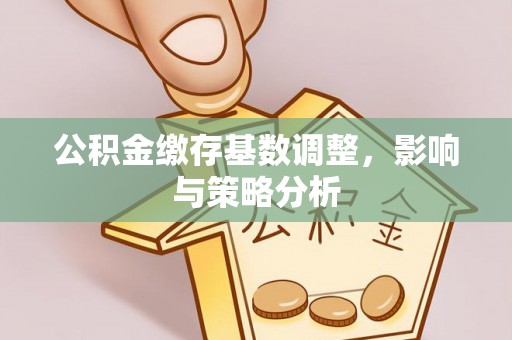 青县公积金缴存基数调整，影响与策略分析
