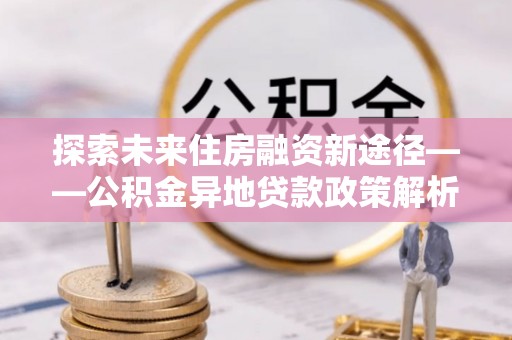 青县探索未来住房融资新途径——公积金异地贷款政策解析与实践
