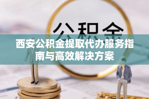 青县西安公积金提取代办服务指南与高效解决方案