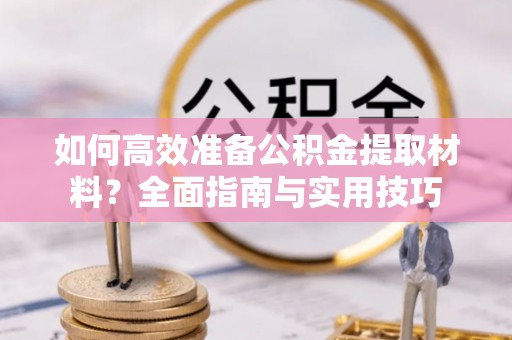 青县如何高效准备公积金提取材料？全面指南与实用技巧