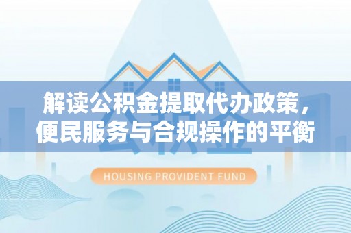 青县解读公积金提取代办政策，便民服务与合规操作的平衡之道