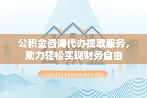 青县公积金咨询代办提取服务，助力轻松实现财务自由