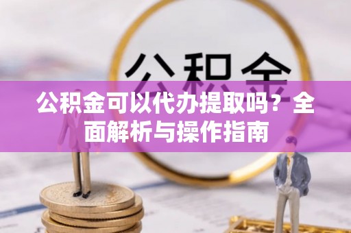 青县公积金可以代办提取吗？全面解析与操作指南
