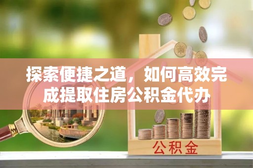 青县探索便捷之道，如何高效完成提取住房公积金代办