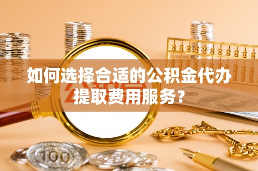青县如何选择合适的公积金代办提取费用服务？