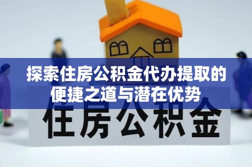 青县探索住房公积金代办提取的便捷之道与潜在优势