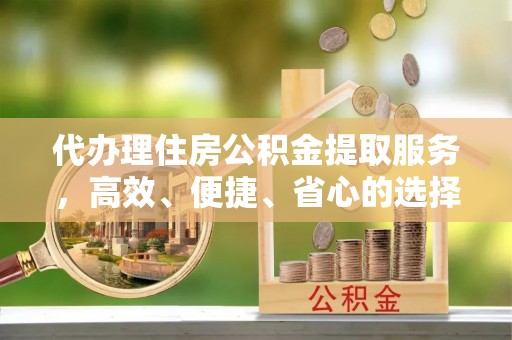 青县代办理住房公积金提取服务，高效、便捷、省心的选择
