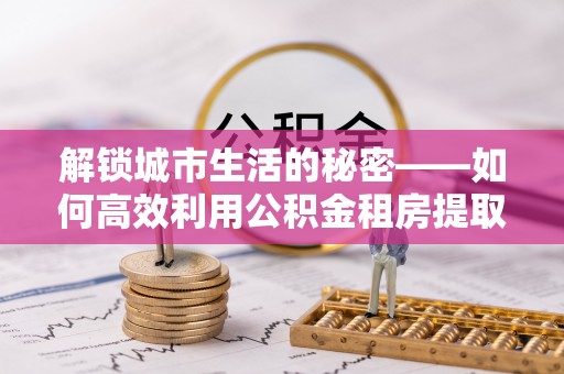 青县解锁城市生活的秘密——如何高效利用公积金租房提取政策优化居住体验