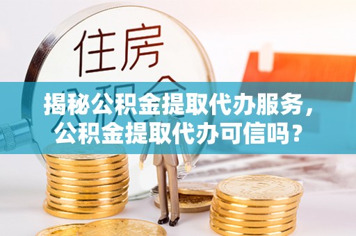 青县揭秘公积金提取代办服务，公积金提取代办可信吗？