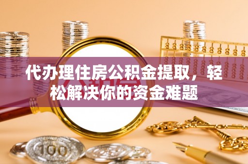 青县代办理住房公积金提取，轻松解决你的资金难题