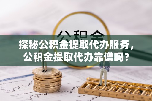 青县探秘公积金提取代办服务，公积金提取代办靠谱吗？