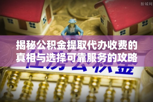 青县揭秘公积金提取代办收费的真相与选择可靠服务的攻略