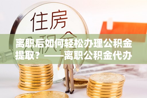 青县离职后如何轻松办理公积金提取？——离职公积金代办提取服务详解