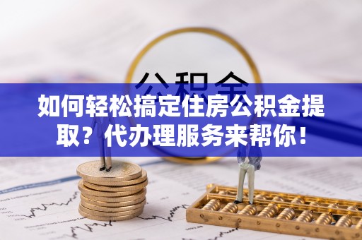 青县如何轻松搞定住房公积金提取？代办理服务来帮你！