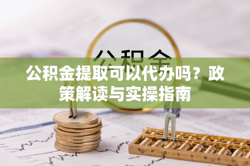 青县公积金提取可以代办吗？政策解读与实操指南