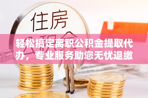 青县轻松搞定离职公积金提取代办，专业服务助您无忧退缴