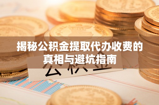 青县揭秘公积金提取代办收费的真相与避坑指南
