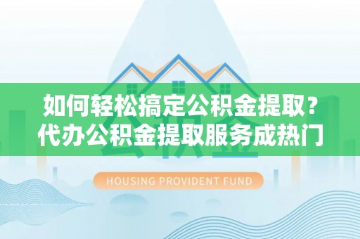 青县如何轻松搞定公积金提取？代办公积金提取服务成热门选择