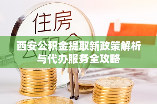 青县西安公积金提取新政策解析与代办服务全攻略