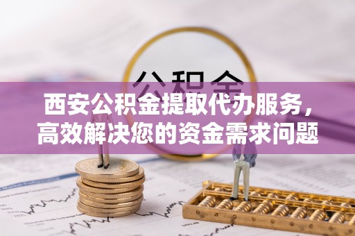 青县西安公积金提取代办服务，高效解决您的资金需求问题