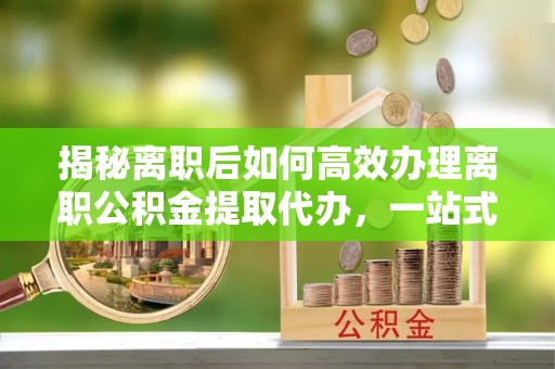 青县揭秘离职后如何高效办理离职公积金提取代办，一站式服务全解析