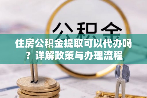 青县住房公积金提取可以代办吗？详解政策与办理流程