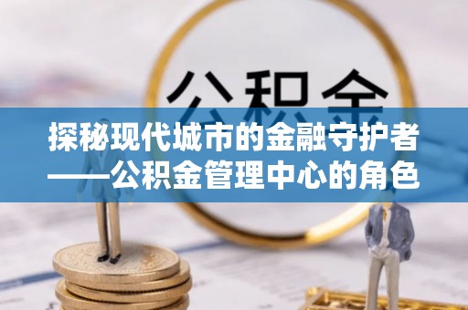 青县探秘现代城市的金融守护者——公积金管理中心的角色与使命
