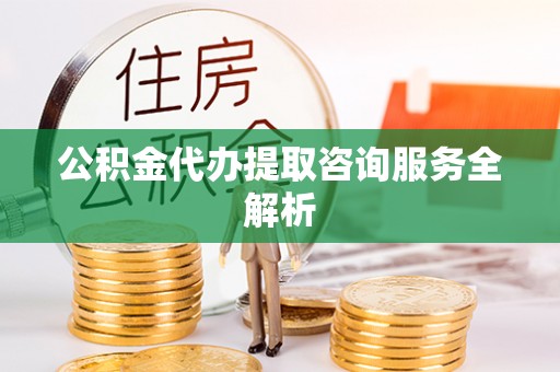 青县公积金代办提取咨询服务全解析