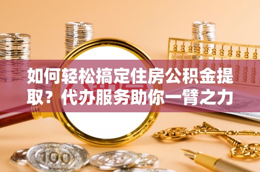 青县如何轻松搞定住房公积金提取？代办服务助你一臂之力
