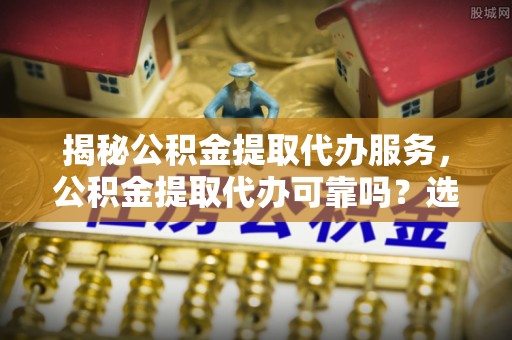 青县揭秘公积金提取代办服务，公积金提取代办可靠吗？选择需谨慎