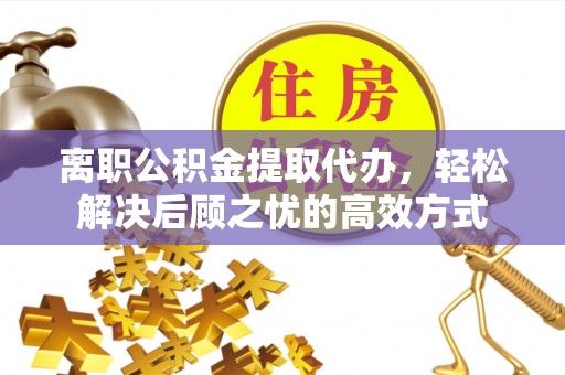 青县离职公积金提取代办，轻松解决后顾之忧的高效方式
