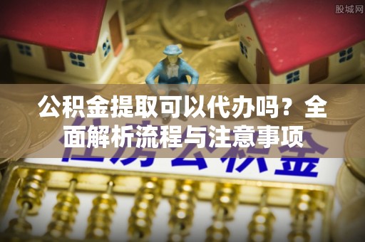 青县公积金提取可以代办吗？全面解析流程与注意事项