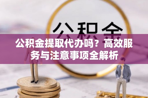 青县公积金提取代办吗？高效服务与注意事项全解析