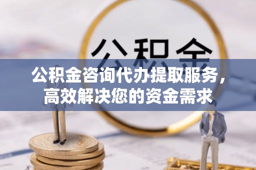 青县公积金咨询代办提取服务，高效解决您的资金需求