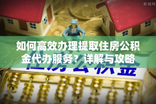 青县如何高效办理提取住房公积金代办服务？详解与攻略