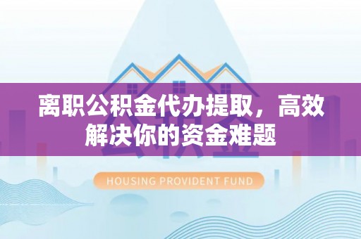 青县离职公积金代办提取，高效解决你的资金难题