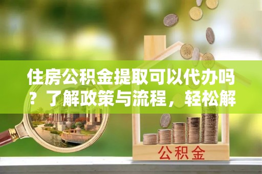 青县住房公积金提取可以代办吗？了解政策与流程，轻松解决疑惑