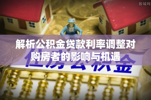 青县解析公积金贷款利率调整对购房者的影响与机遇